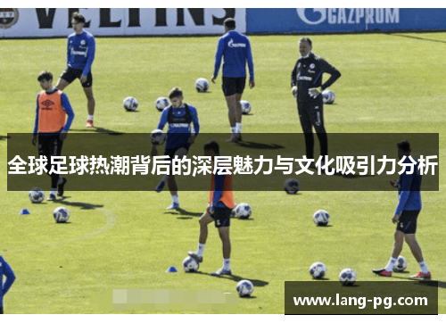 全球足球热潮背后的深层魅力与文化吸引力分析