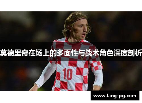 莫德里奇在场上的多面性与战术角色深度剖析