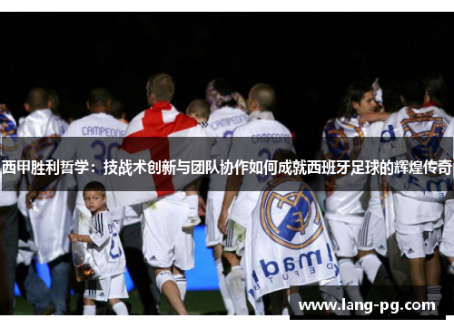 西甲胜利哲学：技战术创新与团队协作如何成就西班牙足球的辉煌传奇