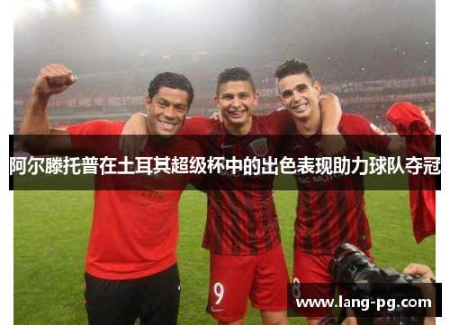 阿尔滕托普在土耳其超级杯中的出色表现助力球队夺冠