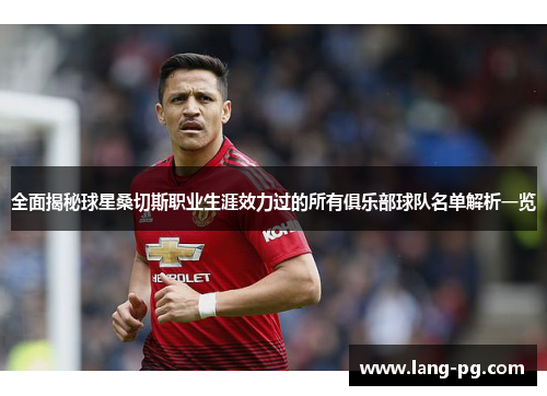 全面揭秘球星桑切斯职业生涯效力过的所有俱乐部球队名单解析一览