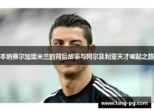 本纳赛尔加盟米兰的背后故事与阿尔及利亚天才崛起之路