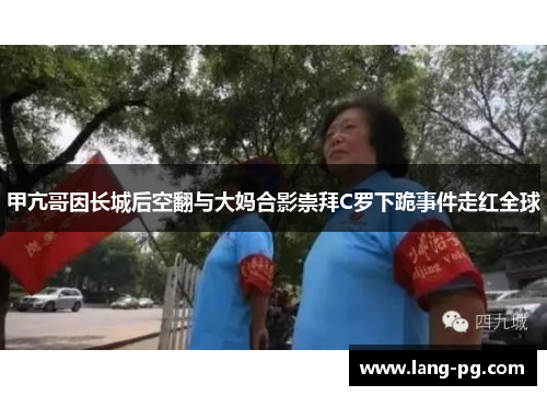 甲亢哥因长城后空翻与大妈合影崇拜C罗下跪事件走红全球