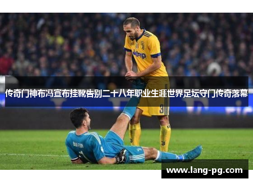 传奇门神布冯宣布挂靴告别二十八年职业生涯世界足坛守门传奇落幕