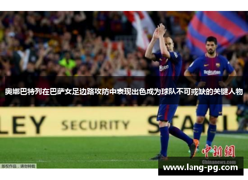 奥娜巴特列在巴萨女足边路攻防中表现出色成为球队不可或缺的关键人物