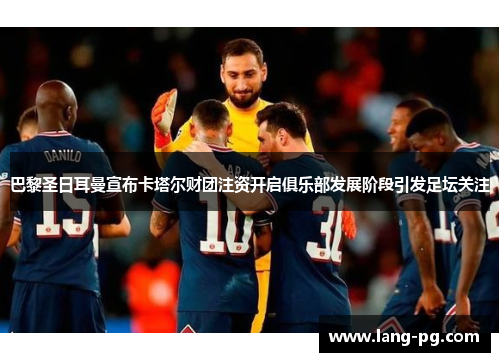 巴黎圣日耳曼宣布卡塔尔财团注资开启俱乐部发展阶段引发足坛关注