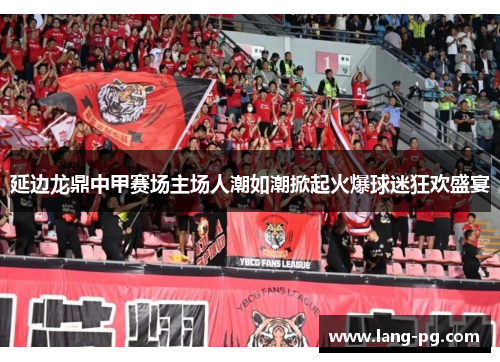 延边龙鼎中甲赛场主场人潮如潮掀起火爆球迷狂欢盛宴