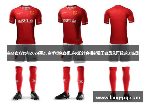 皇马官方发布2024至25赛季橙色客场球衣设计亮相彰显王者风范再掀球迷热潮