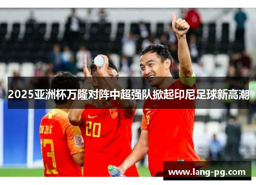 2025亚洲杯万隆对阵中超强队掀起印尼足球新高潮